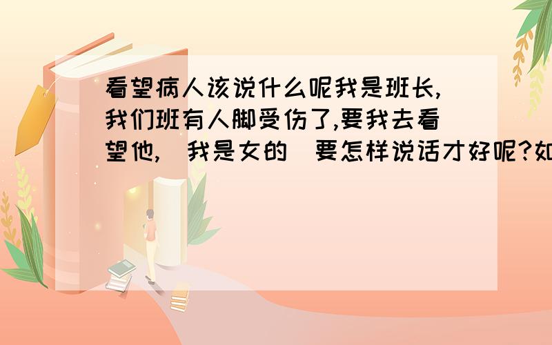 看望病人该说什么呢我是班长,我们班有人脚受伤了,要我去看望他,（我是女的）要怎样说话才好呢?如果要送礼物,我该送什么合理?不要给意见了,直接写出要说的话吧!不要送鞋,我打算送一些