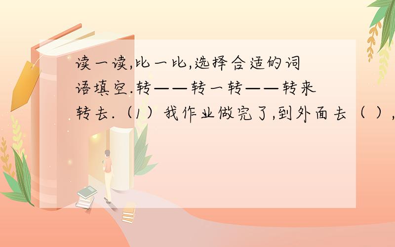 读一读,比一比,选择合适的词语填空.转——转一转——转来转去.（1）我作业做完了,到外面去（ ）,马上回来了.（2）奶奶在菜场里（ ）,怎么也找不到那个买菜的老人.（3）你没事儿在这里