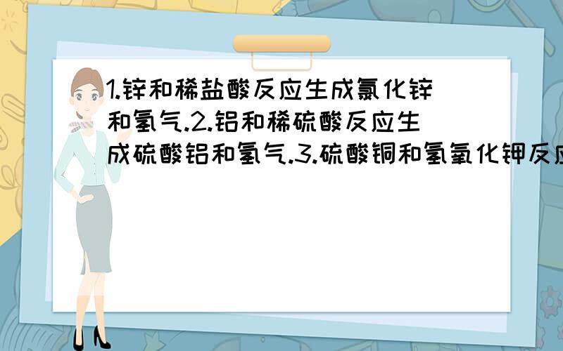 1.锌和稀盐酸反应生成氯化锌和氢气.2.铝和稀硫酸反应生成硫酸铝和氢气.3.硫酸铜和氢氧化钾反应,生成硫酸钾和蓝色沉淀氢氧化铜.4.硫酸和氢氧化钠反应,生成硫酸钠和水.5.硫酸和氯化钡反映