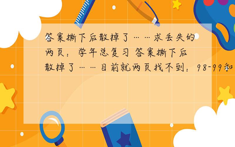 答案撕下后散掉了……求丢失的两页：学年总复习 答案撕下后散掉了……目前就两页找不到：98-99和100-101前后都有了,就差这两页……帮个忙用手机拍一下也行啊~人教版的!数码相机能拍的话