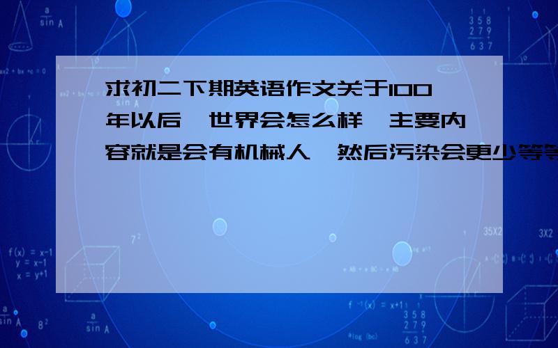 求初二下期英语作文关于100年以后,世界会怎么样,主要内容就是会有机械人,然后污染会更少等等,单词简单点,不要多了,