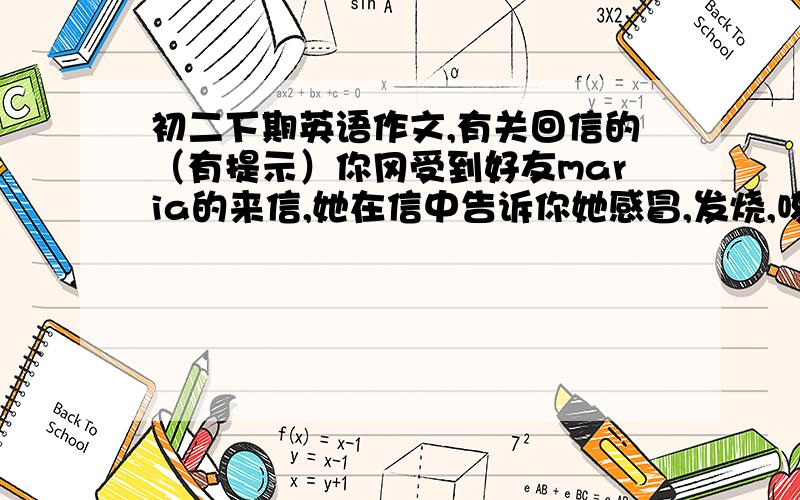 初二下期英语作文,有关回信的（有提示）你冈受到好友maria的来信,她在信中告诉你她感冒,发烧,咳嗽,头疼.请你给她写一封回信,信中必须包含（60词左右）：1,对她生病表示关怀2,告诉她怎样