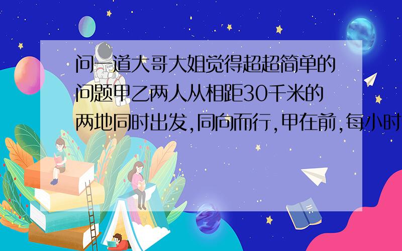 问一道大哥大姐觉得超超简单的问题甲乙两人从相距30千米的两地同时出发,同向而行,甲在前,每小时行5千米.乙骑自行车在后,每小时行15千米,几小时后乙最上甲?