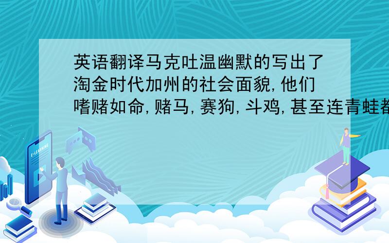 英语翻译马克吐温幽默的写出了淘金时代加州的社会面貌,他们嗜赌如命,赌马,赛狗,斗鸡,甚至连青蛙都拿来赌!最后却输得一点钱也没有.我认为,我们应该努力的工作,而不是赌博,要踏踏实实地