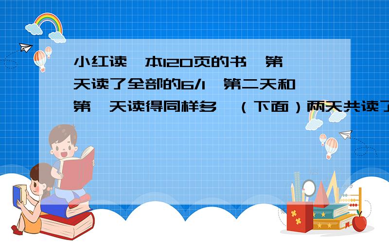 小红读一本120页的书,第一天读了全部的6/1,第二天和第一天读得同样多,（下面）两天共读了全书的几分之几?还剩下全书的几分之几?55555555555555555555555555555555555555555555555555555555三个最简分数分