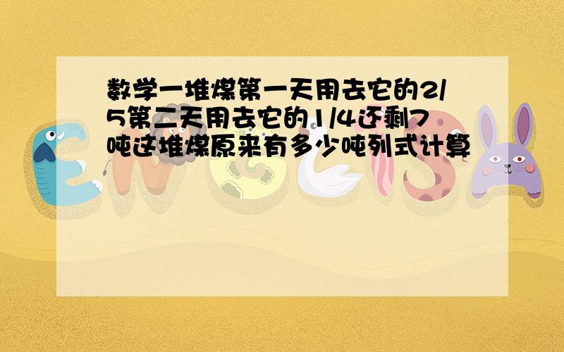 数学一堆煤第一天用去它的2/5第二天用去它的1/4还剩7吨这堆煤原来有多少吨列式计算