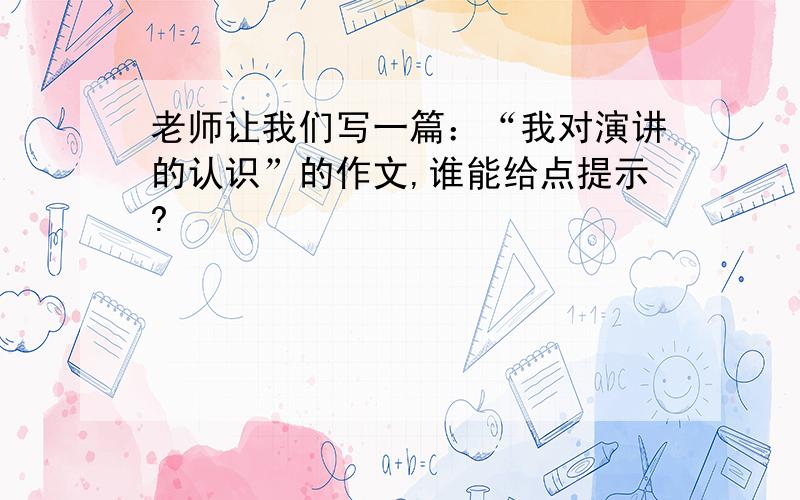 老师让我们写一篇：“我对演讲的认识”的作文,谁能给点提示?