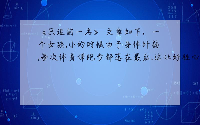 《只追前一名》 文章如下：一个女孩,小的时候由于身体纤弱,每次体育课跑步都落在最后.这让好胜心极强的她感到非常沮丧,甚至害怕上体育课.这时,女孩的妈妈安慰她说:“没关系的,你年龄