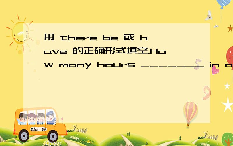 用 there be 或 have 的正确形式填空.How many hours _______ in a day?