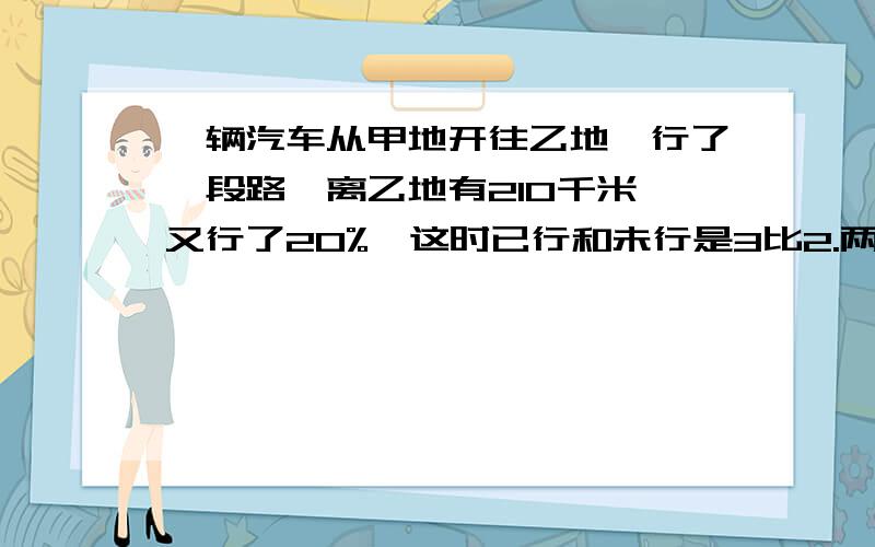 一辆汽车从甲地开往乙地,行了一段路,离乙地有210千米,又行了20%,这时已行和未行是3比2.两地相距多少米