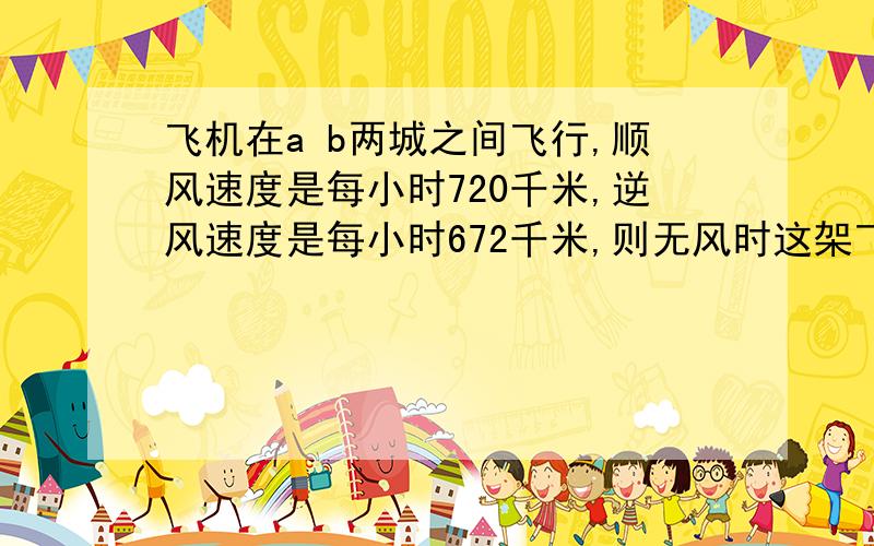 飞机在a b两城之间飞行,顺风速度是每小时720千米,逆风速度是每小时672千米,则无风时这架飞机的速度是每小时多少千米?