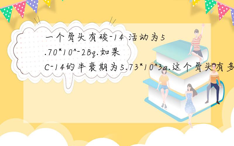 一个骨头有碳-14 活动为5.70*10^-2Bq.如果C-14的半衰期为5.73*10^3a.这个骨头有多少年龄（假设最初的活动为0.23Bq）