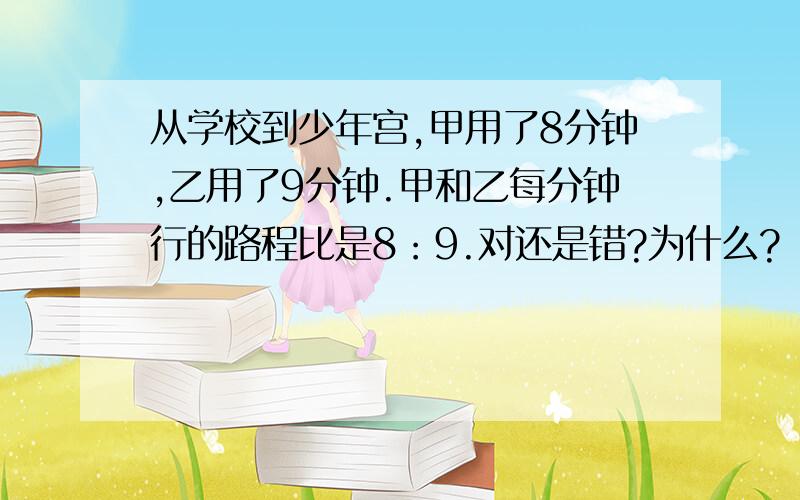 从学校到少年宫,甲用了8分钟,乙用了9分钟.甲和乙每分钟行的路程比是8：9.对还是错?为什么?