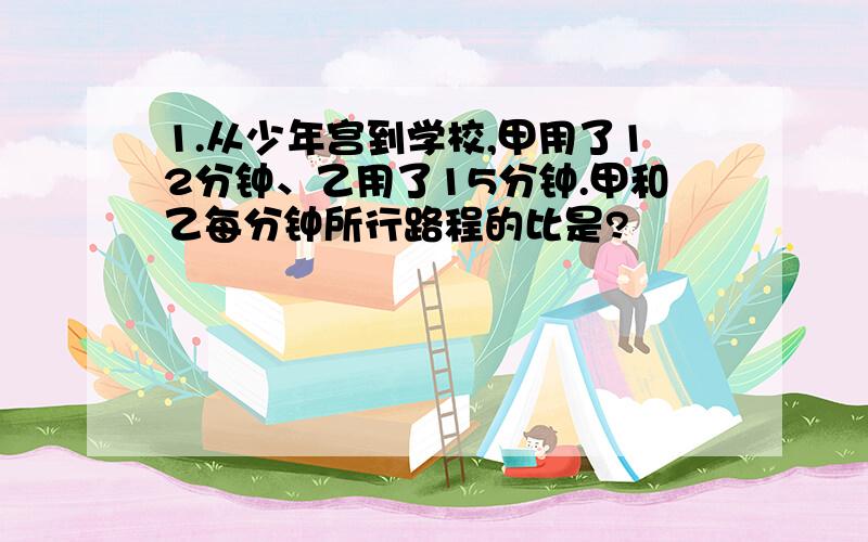 1.从少年宫到学校,甲用了12分钟、乙用了15分钟.甲和乙每分钟所行路程的比是?