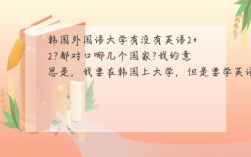 韩国外国语大学有没有英语2+2?都对口哪几个国家?我的意思是，我要在韩国上大学，但是要学英语，想在韩国找个有2+2的学校，两年韩国两年美国~