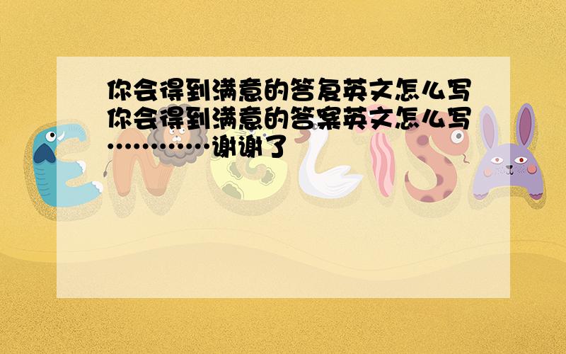 你会得到满意的答复英文怎么写你会得到满意的答案英文怎么写…………谢谢了