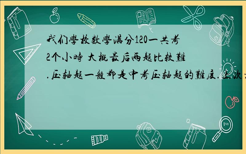 我们学校数学满分120一共考2个小时 大概最后两题比较难.压轴题一般都是中考压轴题的难度.上次考试时101分.一般题目做过就没时间检查了.上次40分钟留下来,还是没有把最后两题做出来.我一