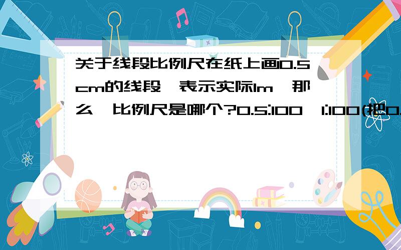 关于线段比例尺在纸上画0.5cm的线段,表示实际1m,那么,比例尺是哪个?0.5:100,1:100(把0.5cm的线段当1cm)