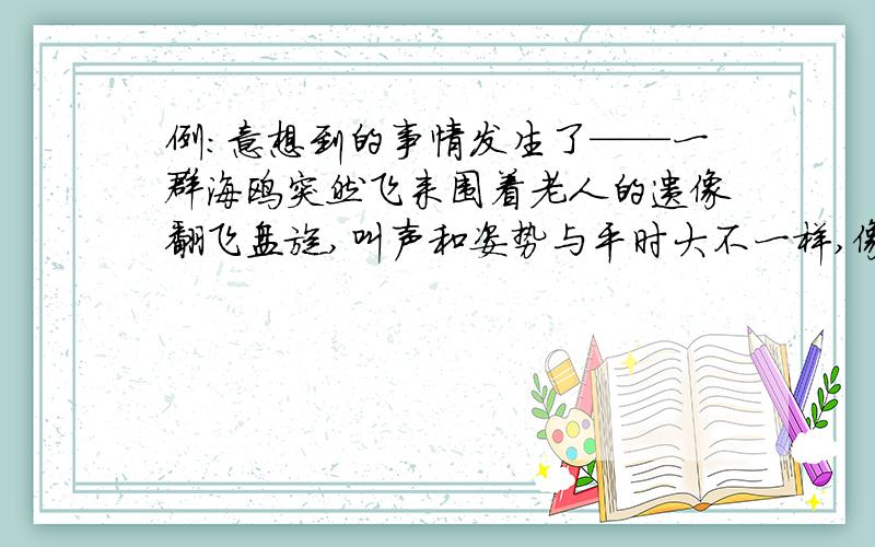 例：意想到的事情发生了——一群海鸥突然飞来围着老人的遗像翻飞盘旋,叫声和姿势与平时大不一样,像是发生了什么大事.（用先概括后具体的方法写话）