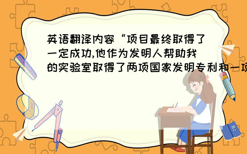 英语翻译内容“项目最终取得了一定成功,他作为发明人帮助我的实验室取得了两项国家发明专利和一项实用新型发明专利,这是他将近两年努力工作的成果,我为他感到骄傲.”因为是给老外看