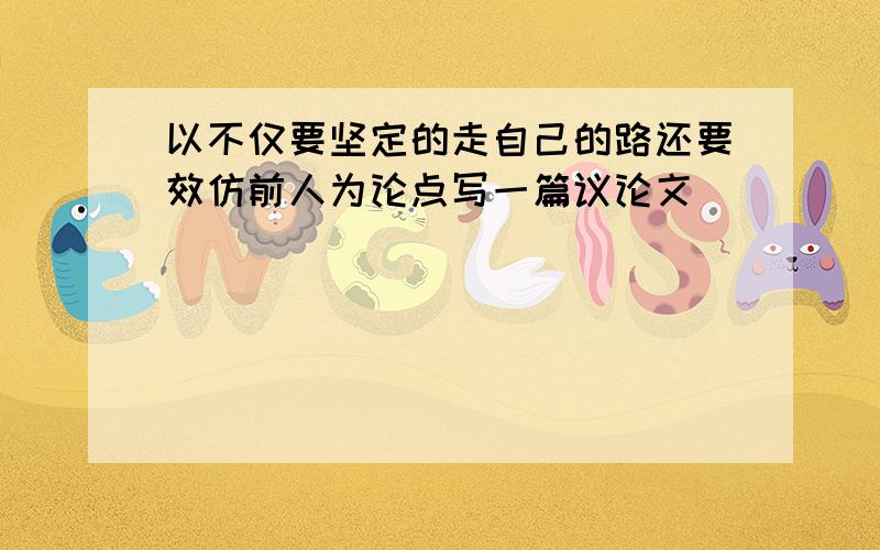 以不仅要坚定的走自己的路还要效仿前人为论点写一篇议论文