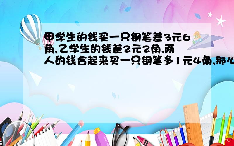 甲学生的钱买一只钢笔差3元6角,乙学生的钱差2元2角,两人的钱合起来买一只钢笔多1元4角,那么一只钢笔多少注意啊：不能用设X的方法,