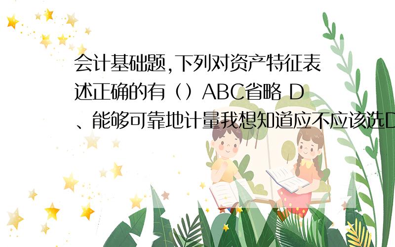 会计基础题,下列对资产特征表述正确的有（）ABC省略 D、能够可靠地计量我想知道应不应该选D?