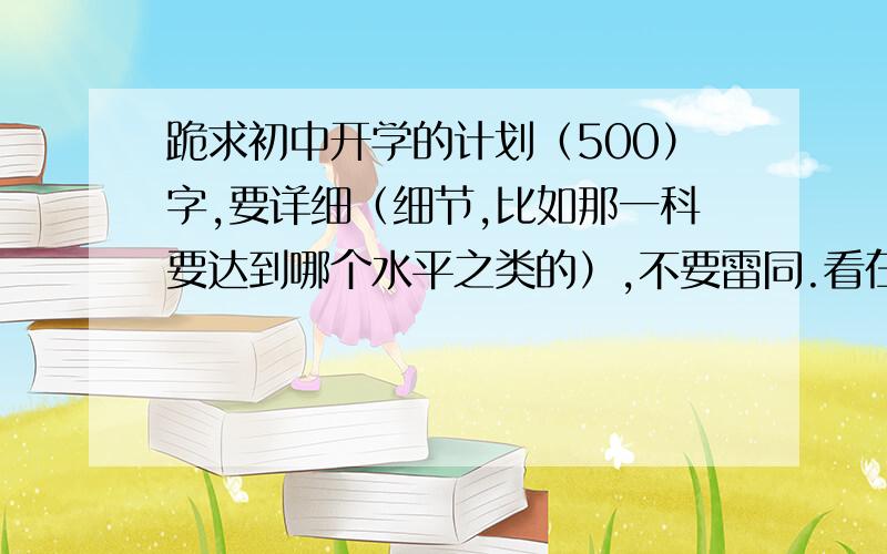 跪求初中开学的计划（500）字,要详细（细节,比如那一科要达到哪个水平之类的）,不要雷同.看在我滴悬赏