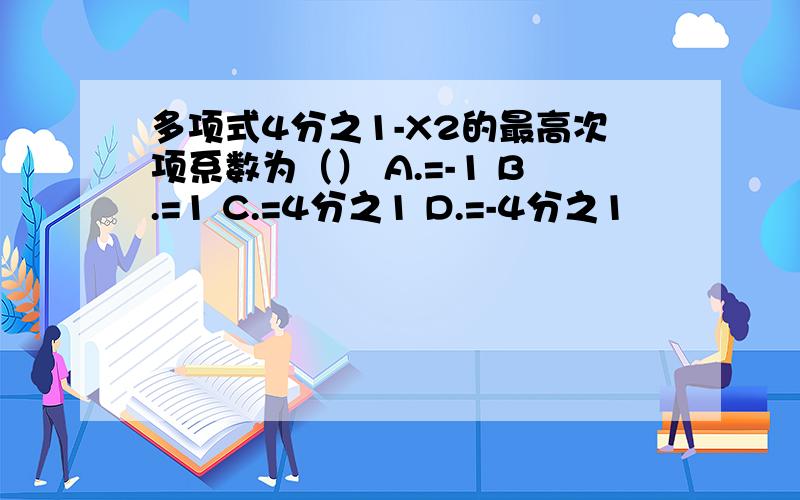 多项式4分之1-X2的最高次项系数为（） A.=-1 B.=1 C.=4分之1 D.=-4分之1