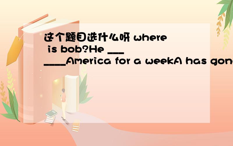 这个题目选什么呀 where is bob?He _______America for a weekA has gone off to B has left for C has been off to D has set off to请说明原因,