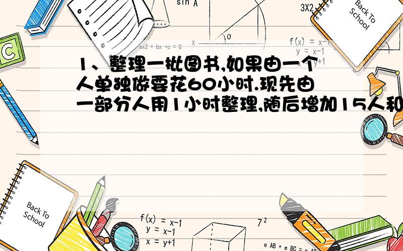 1、整理一批图书,如果由一个人单独做要花60小时.现先由一部分人用1小时整理,随后增加15人和他们一起又做了2小时,恰好完成整理工作.假设每个人的工作效率相同,那么先安排整理的人员有多