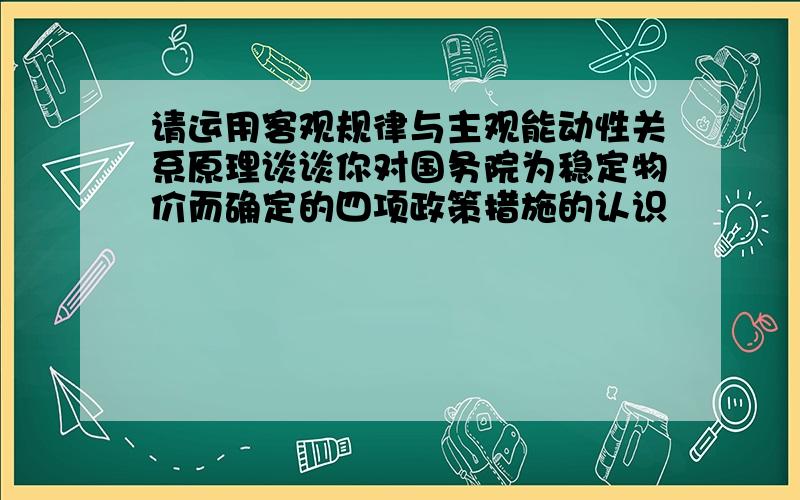 请运用客观规律与主观能动性关系原理谈谈你对国务院为稳定物价而确定的四项政策措施的认识