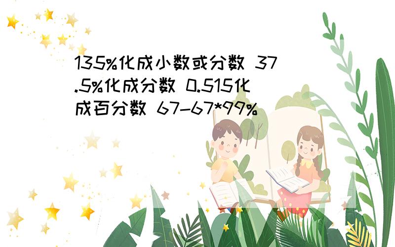 135%化成小数或分数 37.5%化成分数 0.515化成百分数 67-67*99%