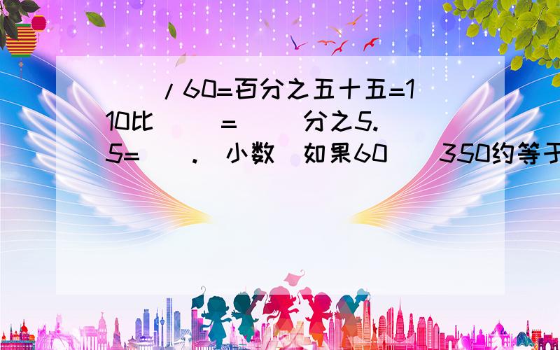 （）/60=百分之五十五=110比（ ）=（ ）分之5.5=（）.（小数）如果60（）350约等于60万（四舍五入取近似值那么（）可填几个数