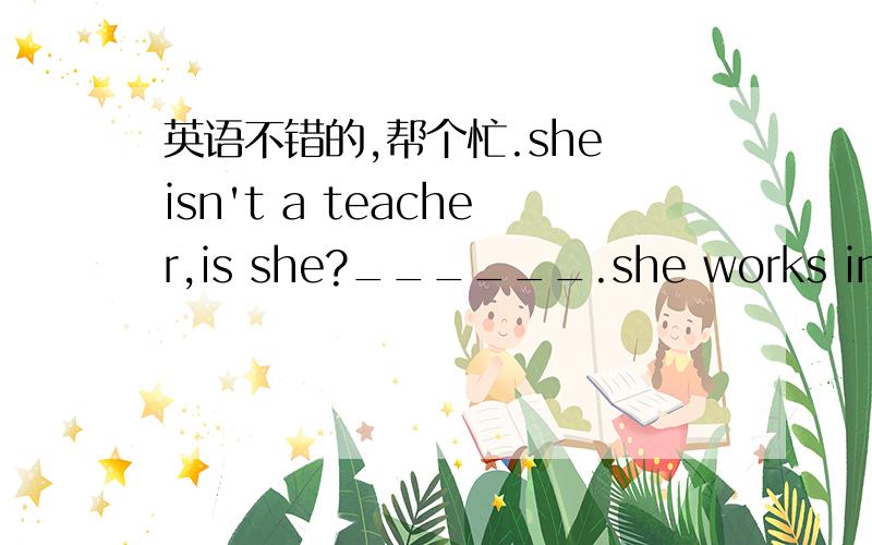 英语不错的,帮个忙.she isn't a teacher,is she?______.she works in a school.A yes,she is B no,she isn't.我们老师说的是A,但参考答案上是B,我觉得B是对的,老师的应该不对,原因反正说不清楚.不要只给个模棱两可