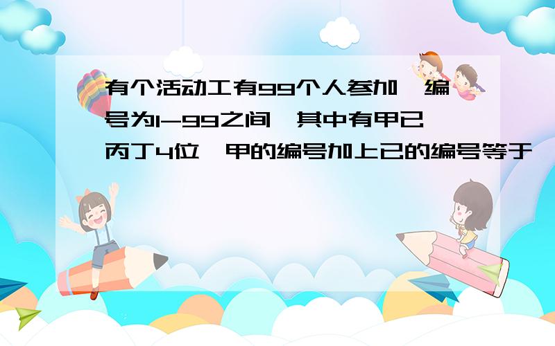 有个活动工有99个人参加,编号为1-99之间,其中有甲已丙丁4位,甲的编号加上已的编号等于一个2位数,其中个位和十位相同.并且甲的编号乘上已的编号后有等于一个3位数,其中个位十位百位都相