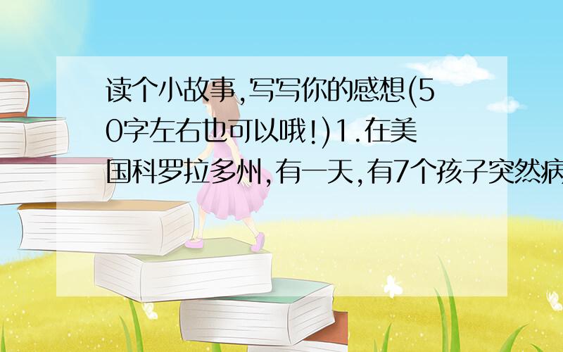 读个小故事,写写你的感想(50字左右也可以哦!)1.在美国科罗拉多州,有一天,有7个孩子突然病倒了,并伴有腹泻、胃痛、发烧、呕吐等症状.数日后,又有43人出现了相同的症状.化验结果显示,所有