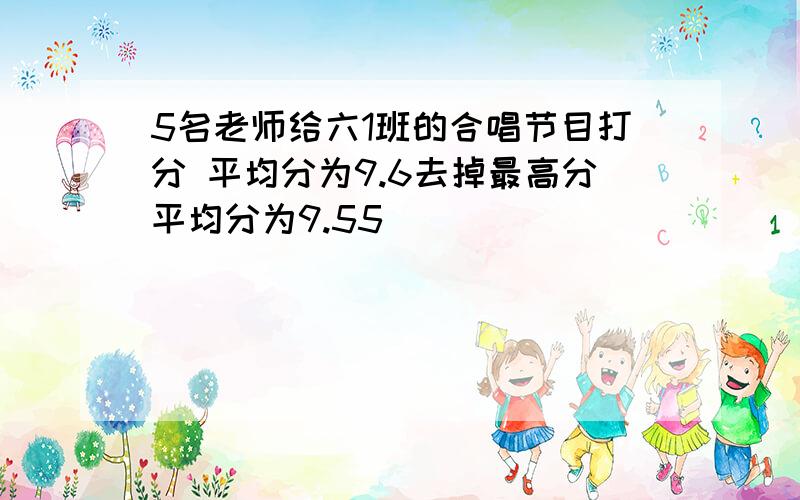 5名老师给六1班的合唱节目打分 平均分为9.6去掉最高分平均分为9.55