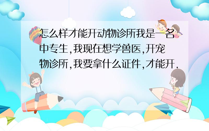 怎么样才能开动物诊所我是一名中专生,我现在想学兽医,开宠物诊所,我要拿什么证件,才能开.