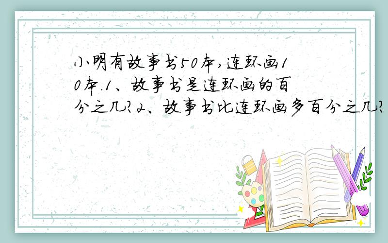 小明有故事书50本,连环画10本.1、故事书是连环画的百分之几?2、故事书比连环画多百分之几?