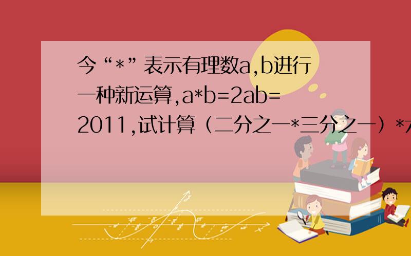 今“*”表示有理数a,b进行一种新运算,a*b=2ab=2011,试计算（二分之一*三分之一）*六分之一的值为（ ）在线等1个小时..明天交