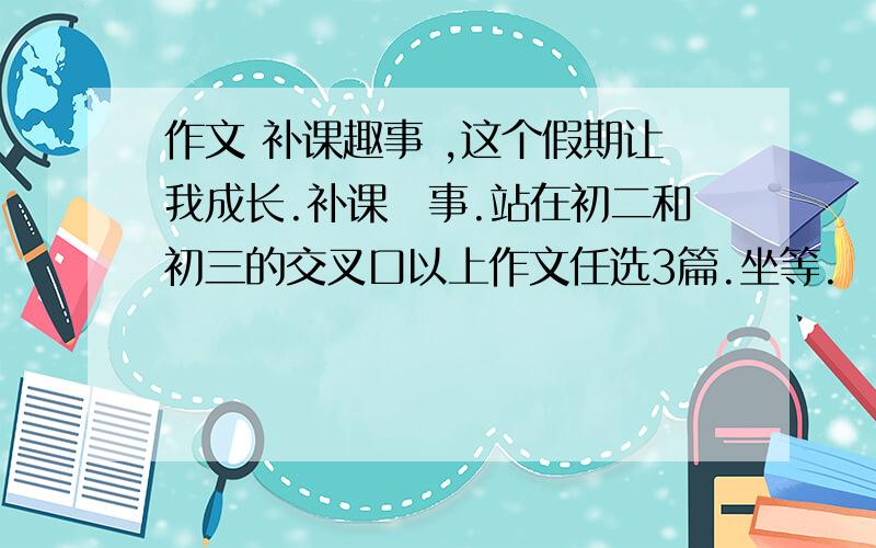 作文 补课趣事 ,这个假期让我成长.补课囧事.站在初二和初三的交叉口以上作文任选3篇.坐等.