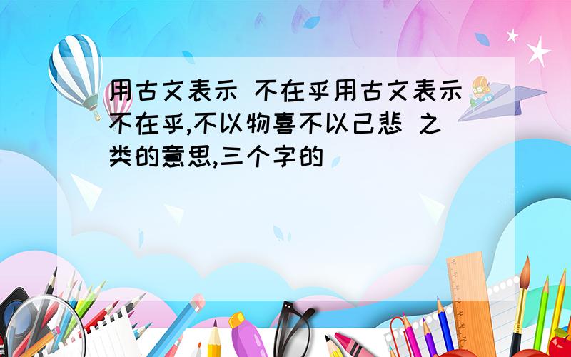 用古文表示 不在乎用古文表示不在乎,不以物喜不以己悲 之类的意思,三个字的