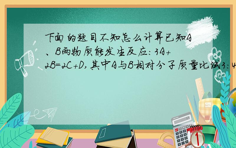 下面的题目不知怎么计算已知A、B两物质能发生反应：3A+2B=2C+D,其中A与B相对分子质量比试3：4,若生成C和D共140克,则反应消耗B的质量多少?