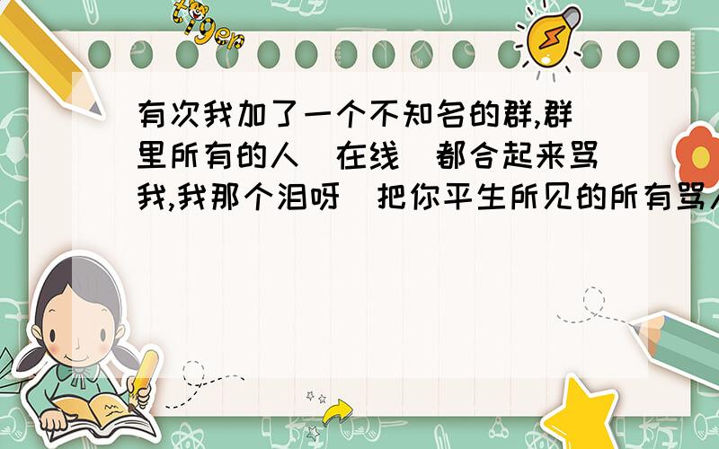 有次我加了一个不知名的群,群里所有的人(在线)都合起来骂我,我那个泪呀^把你平生所见的所有骂人的词列出来,最好不要太直白,请重视一点,不想答就不要发,我可不想空欢喜,