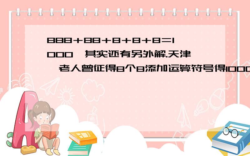 888＋88＋8＋8＋8＝1000,其实还有另外解.天津一老人曾征得8个8添加运算符号得1000,不单单是加号的.有三十多个答案.你能说出几个?