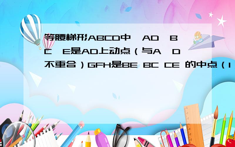 等腰梯形ABCD中,AD∥BC,E是AD上动点（与A,D不重合）GFH是BE BC CE 的中点（1）EGFH的形状,说明理由（2）点E运动到什么位置时,EGFH是菱形?并证明（3）若（2）中EGFH是正方形,请探索EF与BC的关系,并证