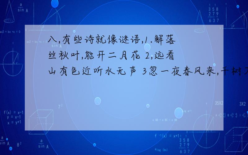 八,有些诗就像谜语,1.解落丝秋叶,能开二月花 2,远看山有色近听水无声 3忽一夜春风来,千树万树梨花开; 4,零落成泥碾作尘,只有香如故,5,采得百花成蜜后,为谁辛苦为谁甜:马上就要!