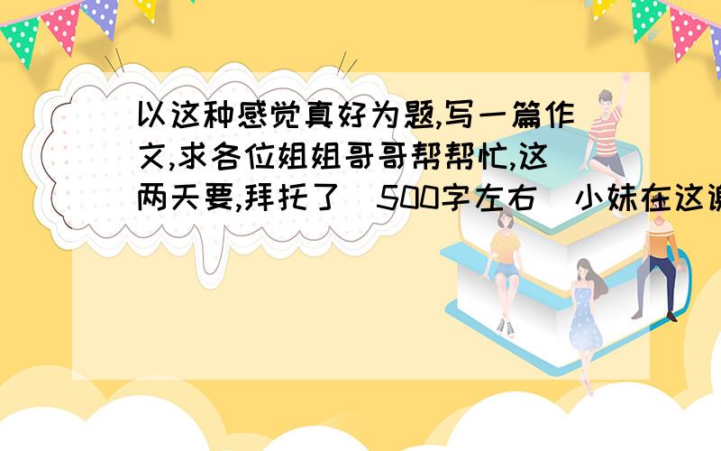 以这种感觉真好为题,写一篇作文,求各位姐姐哥哥帮帮忙,这两天要,拜托了（500字左右）小妹在这谢过了