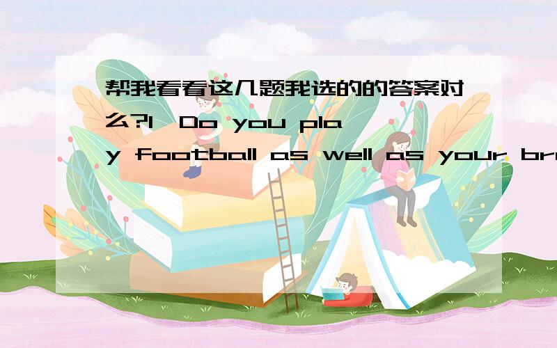 帮我看看这几题我选的的答案对么?1、Do you play football as well as your brother?____________________________________.选项:a、He doesn’t play football.b、We both do.c、No,he doesn’t.d、Yes,I do.2、The new machines are being _